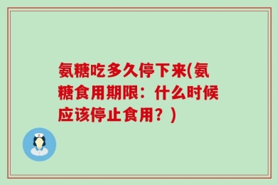 氨糖吃多久停下来(氨糖食用期限：什么时候应该停止食用？)