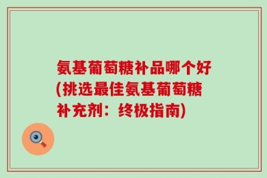 氨基葡萄糖补品哪个好(挑选最佳氨基葡萄糖补充剂：终极指南)