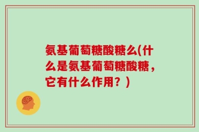 氨基葡萄糖酸糖么(什么是氨基葡萄糖酸糖，它有什么作用？)