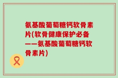 氨基酸葡萄糖钙软骨素片(软骨健康保护必备——氨基酸葡萄糖钙软骨素片)