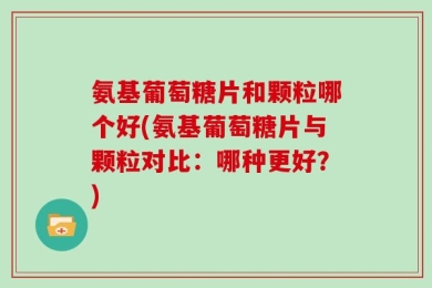 氨基葡萄糖片和颗粒哪个好(氨基葡萄糖片与颗粒对比：哪种更好？)