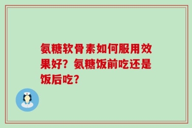 氨糖软骨素如何服用效果好？氨糖饭前吃还是饭后吃？