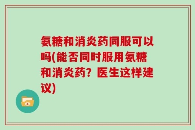 氨糖和消炎药同服可以吗(能否同时服用氨糖和消炎药？医生这样建议)