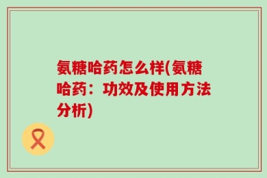 氨糖哈药怎么样(氨糖哈药：功效及使用方法分析)