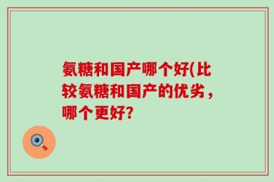 氨糖和国产哪个好(比较氨糖和国产的优劣，哪个更好？