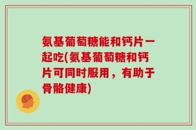 氨基葡萄糖能和钙片一起吃(氨基葡萄糖和钙片可同时服用，有助于骨骼健康)