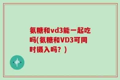 氨糖和vd3能一起吃吗(氨糖和VD3可同时摄入吗？)