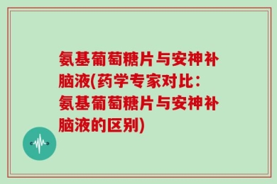 氨基葡萄糖片与安神补脑液(药学专家对比：氨基葡萄糖片与安神补脑液的区别)