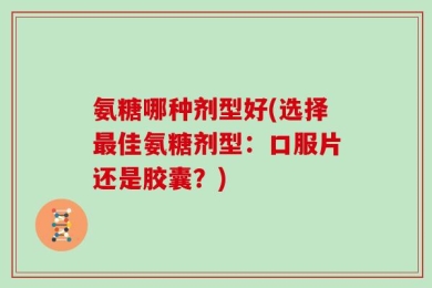 氨糖哪种剂型好(选择最佳氨糖剂型：口服片还是胶囊？)