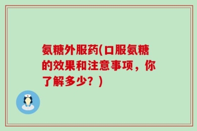 氨糖外服药(口服氨糖的效果和注意事项，你了解多少？)