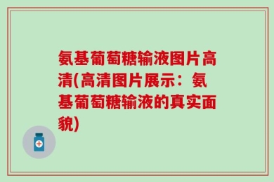 氨基葡萄糖输液图片高清(高清图片展示：氨基葡萄糖输液的真实面貌)