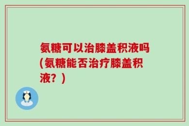 氨糖可以治膝盖积液吗(氨糖能否治疗膝盖积液？)