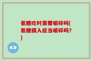 氨糖吃时需要嚼碎吗(氨糖摄入应当嚼碎吗？)