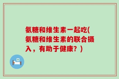 氨糖和维生素一起吃(氨糖和维生素的联合摄入，有助于健康？)