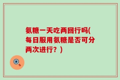 氨糖一天吃两回行吗(每日服用氨糖是否可分两次进行？)