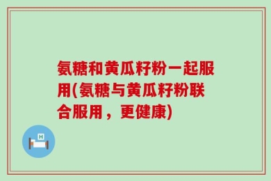 氨糖和黄瓜籽粉一起服用(氨糖与黄瓜籽粉联合服用，更健康)