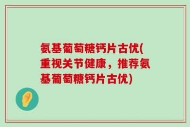 氨基葡萄糖钙片古优(重视关节健康，推荐氨基葡萄糖钙片古优)