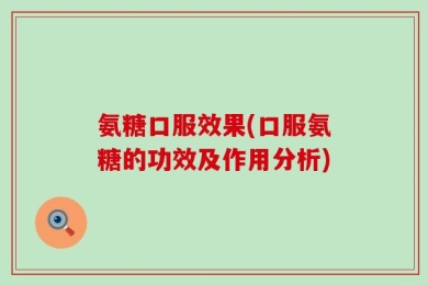 氨糖口服效果(口服氨糖的功效及作用分析)