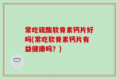 常吃硫酸软骨素钙片好吗(常吃软骨素钙片有益健康吗？)