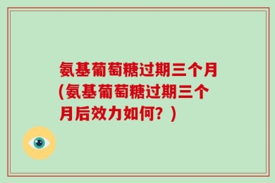 氨基葡萄糖过期三个月(氨基葡萄糖过期三个月后效力如何？)
