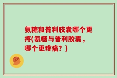 氨糖和普利胶囊哪个更疼(氨糖与普利胶囊，哪个更疼痛？)