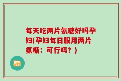 每天吃两片氨糖好吗孕妇(孕妇每日服用两片氨糖：可行吗？)