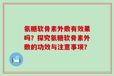 氨糖软骨素外敷有效果吗？探究氨糖软骨素外敷的功效与注意事项？