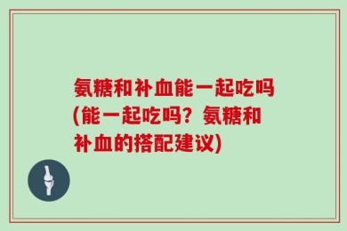 氨糖和补血能一起吃吗(能一起吃吗？氨糖和补血的搭配建议)