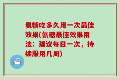 氨糖吃多久用一次最佳效果(氨糖最佳效果用法：建议每日一次，持续服用几周)