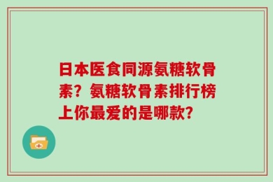 日本医食同源氨糖软骨素？氨糖软骨素排行榜上你最爱的是哪款？