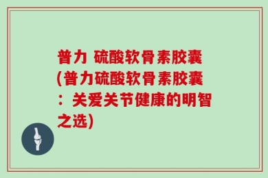 普力 硫酸软骨素胶囊(普力硫酸软骨素胶囊：关爱关节健康的明智之选)