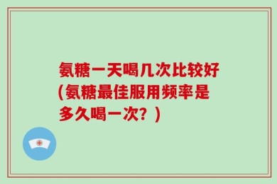 氨糖一天喝几次比较好(氨糖最佳服用频率是多久喝一次？)