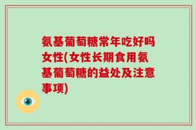 氨基葡萄糖常年吃好吗女性(女性长期食用氨基葡萄糖的益处及注意事项)