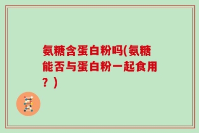 氨糖含蛋白粉吗(氨糖能否与蛋白粉一起食用？)
