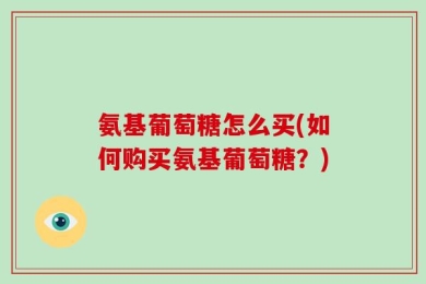 氨基葡萄糖怎么买(如何购买氨基葡萄糖？)