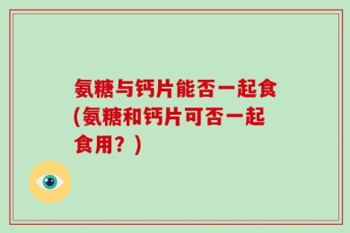 氨糖与钙片能否一起食(氨糖和钙片可否一起食用？)