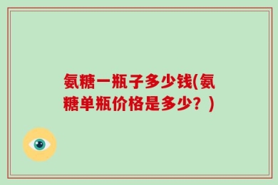 氨糖一瓶子多少钱(氨糖单瓶价格是多少？)
