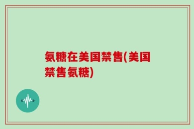 氨糖在美国禁售(美国禁售氨糖)