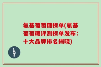 氨基葡萄糖榜单(氨基葡萄糖评测榜单发布：十大品牌排名揭晓)