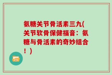氨糖关节骨活素三九(关节软骨保健福音：氨糖与骨活素的奇妙组合！)
