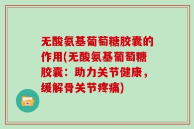 无酸氨基葡萄糖胶囊的作用(无酸氨基葡萄糖胶囊：助力关节健康，缓解骨关节疼痛)