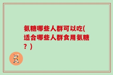氨糖哪些人群可以吃(适合哪些人群食用氨糖？)