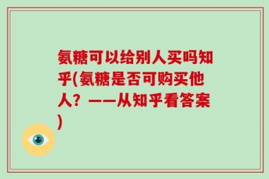氨糖可以给别人买吗知乎(氨糖是否可购买他人？——从知乎看答案)
