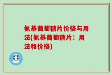 氨基葡萄糖片价格与用法(氨基葡萄糖片：用法和价格)