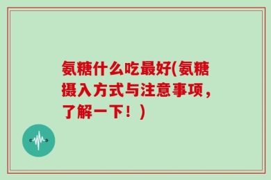 氨糖什么吃最好(氨糖摄入方式与注意事项，了解一下！)