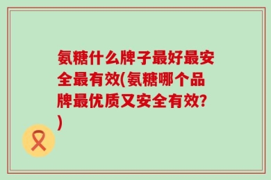 氨糖什么牌子最好最安全最有效(氨糖哪个品牌最优质又安全有效？)