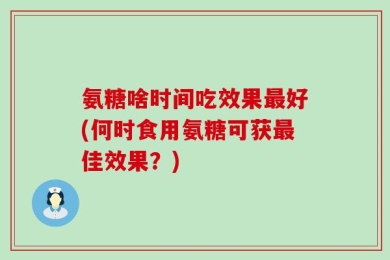 氨糖啥时间吃效果最好(何时食用氨糖可获最佳效果？)