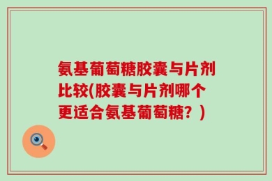 氨基葡萄糖胶囊与片剂比较(胶囊与片剂哪个更适合氨基葡萄糖？)