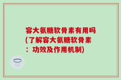 容大氨糖软骨素有用吗(了解容大氨糖软骨素：功效及作用机制)