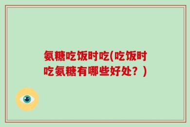 氨糖吃饭时吃(吃饭时吃氨糖有哪些好处？)